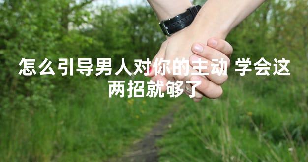 怎么引导男人对你的主动 学会这两招就够了